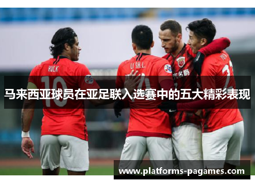 马来西亚球员在亚足联入选赛中的五大精彩表现