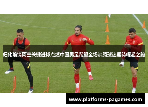 归化前锋阿兰关键进球点燃中国男足希望全场沸腾球迷期待崛起之路