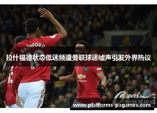 拉什福德状态低迷频遭曼联球迷嘘声引发外界热议