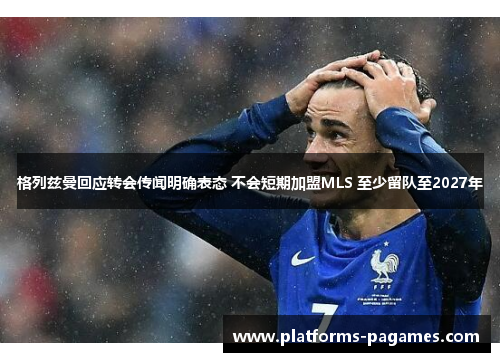 格列兹曼回应转会传闻明确表态 不会短期加盟MLS 至少留队至2027年